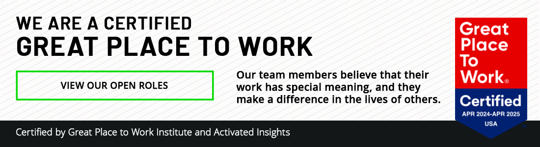 We are a certified great place to work! Our team members believe that their work has special meaning, and they make a difference in the lives of others. View our open roles. Certified by Great Place to Work Institute and Activated Insights.